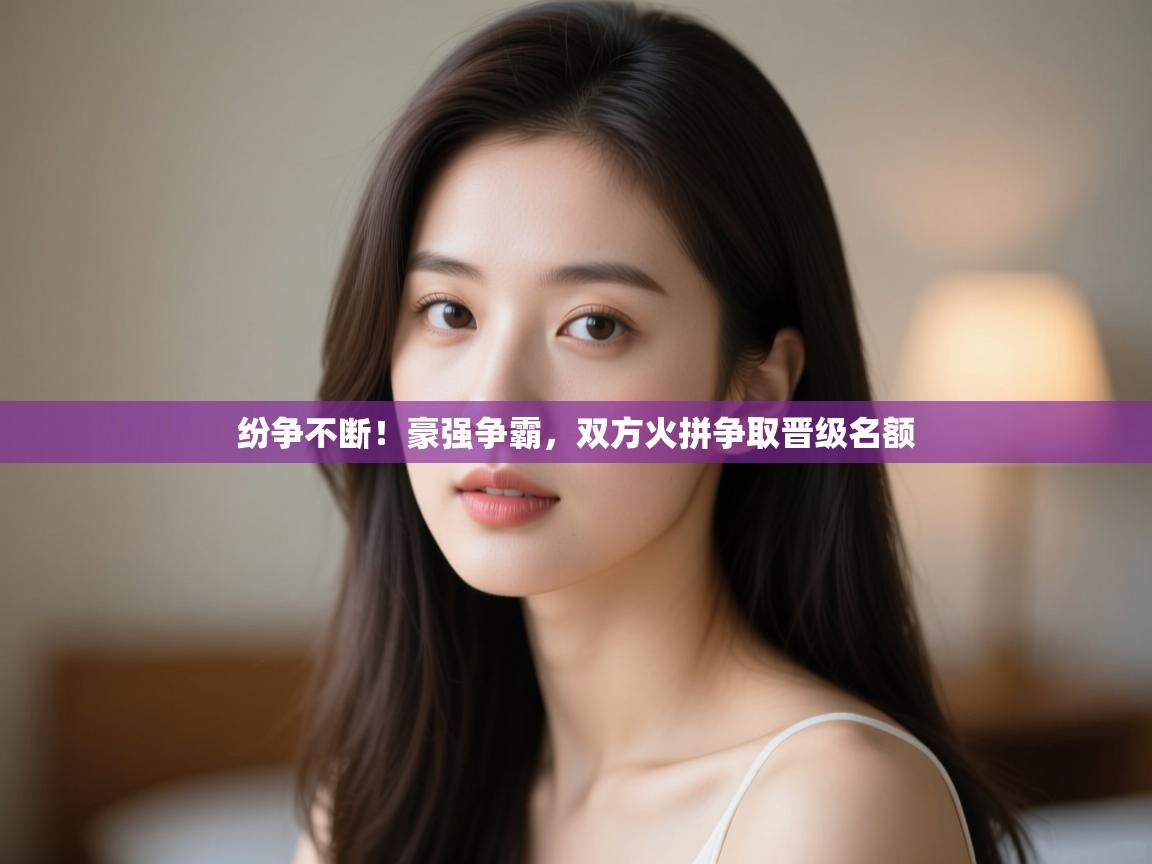 开云体育实名认证入口-纷争不断！豪强争霸，双方火拼争取晋级名额  第2张