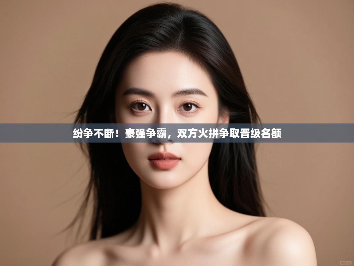 开云体育实名认证入口-纷争不断！豪强争霸，双方火拼争取晋级名额  第3张