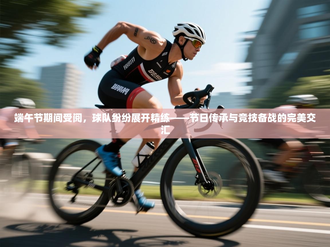 开云APP-端午节期间受阅,球队纷纷展开精练——节日传承与竞技备战的完美交汇 第4张